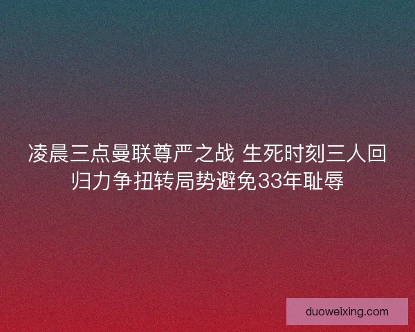 凌晨三点曼联尊严之战 生死时刻三人回归力争扭转局势避免33年耻辱