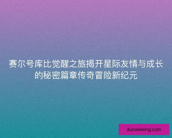 赛尔号库比觉醒之旅揭开星际友情与成长的秘密篇章传奇冒险新纪元