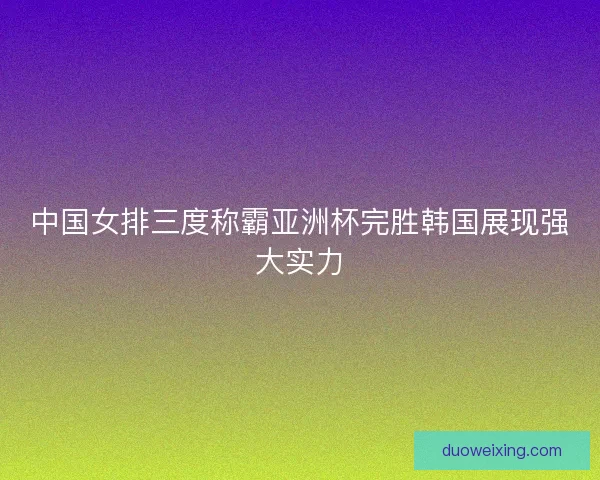 中国女排三度称霸亚洲杯完胜韩国展现强大实力