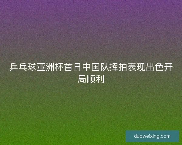 乒乓球亚洲杯首日中国队挥拍表现出色开局顺利